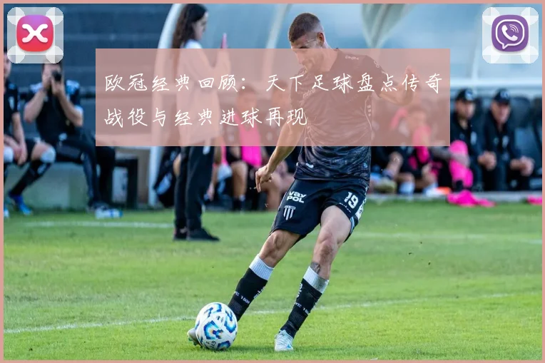 欧冠经典回顾:天下足球盘点传奇战役与经典进球再现