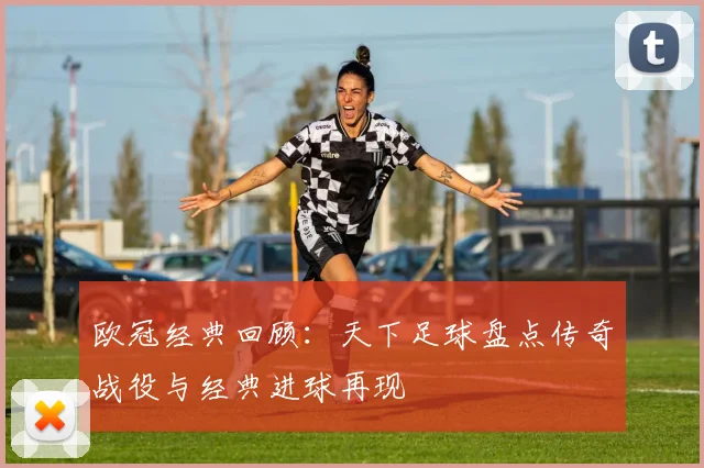 欧冠经典回顾：天下足球盘点传奇战役与经典进球再现